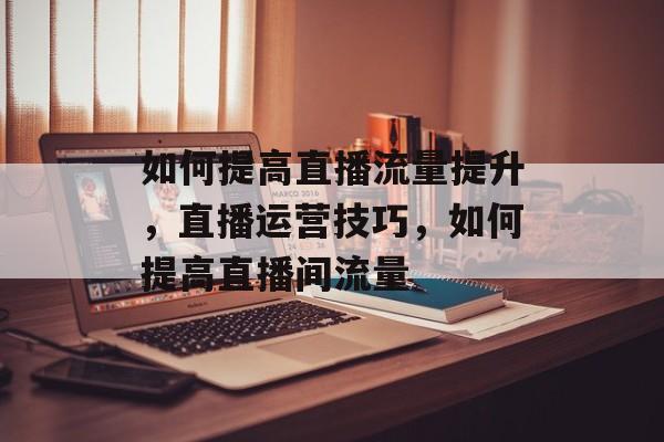 如何提高直播流量提升,直播运营技巧,如何提高直播间流量 如何提高直播流量提升,直播运营技巧,如何提高直播间流量