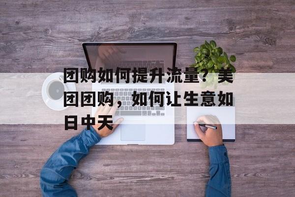 团购如何提升流量?美团团购,如何让生意如日中天 团购如何提升流量?美团团购,如何让生意如日中天