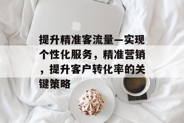 提升精准客流量—实现个性化服务,精准营销,提升客户转化率的关键策略 提升精准客流量—实现个性化服务,精准营销,提升客户转化率的关键策略