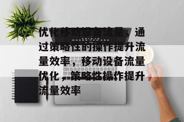 优化移动设备流量，通过策略性的操作提升流量效率，移动设备流量优化，策略性操作提升流量效率