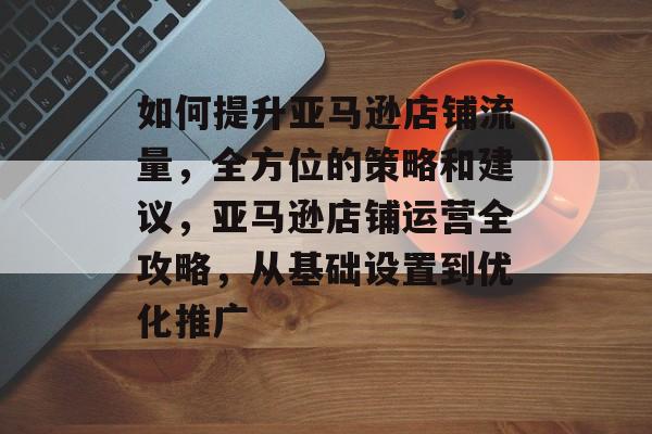 如何提升亚马逊店铺流量，全方位的策略和建议，亚马逊店铺运营全攻略，从基础设置到优化推广
