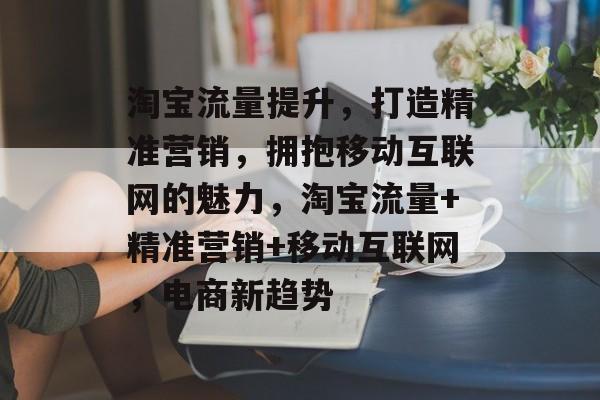 淘宝流量提升,打造精准营销,拥抱移动互联网的魅力,淘宝流量+精准营销+移动互联网,电商新趋势 淘宝流量提升,打造精准营销,拥抱移动互联网的魅力,淘宝流量+精准营销+移动互联网,电商新趋势