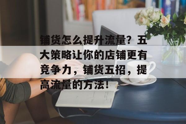 铺货怎么提升流量?五大策略让你的店铺更有竞争力,铺货五招,提高流量的方法! 铺货怎么提升流量?五大策略让你的店铺更有竞争力,铺货五招,提高流量的方法!