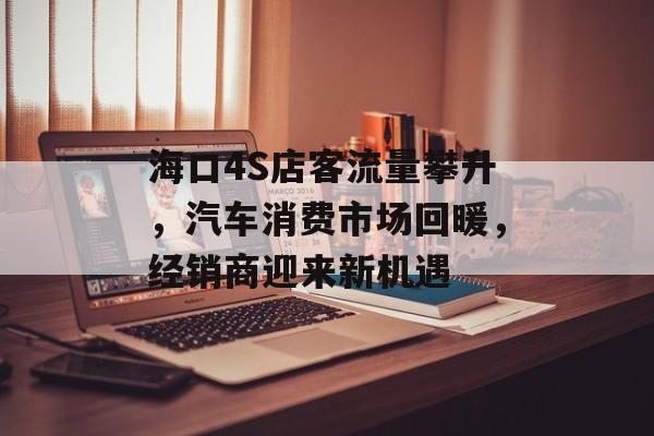 海口4S店客流量攀升,汽车消费市场回暖,经销商迎来新机遇 海口4S店客流量攀升,汽车消费市场回暖,经销商迎来新机遇