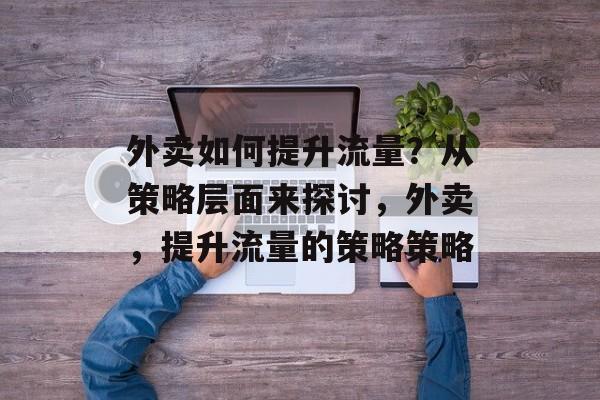 外卖如何提升流量?从策略层面来探讨,外卖,提升流量的策略策略 外卖如何提升流量?从策略层面来探讨,外卖,提升流量的策略策略