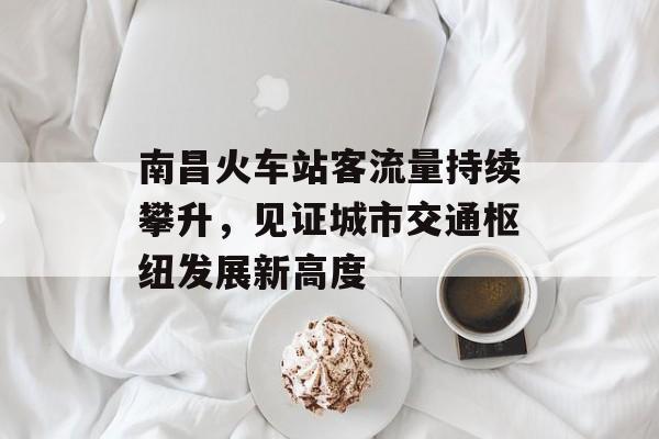 南昌火车站客流量持续攀升,见证城市交通枢纽发展新高度 南昌火车站客流量持续攀升,见证城市交通枢纽发展新高度