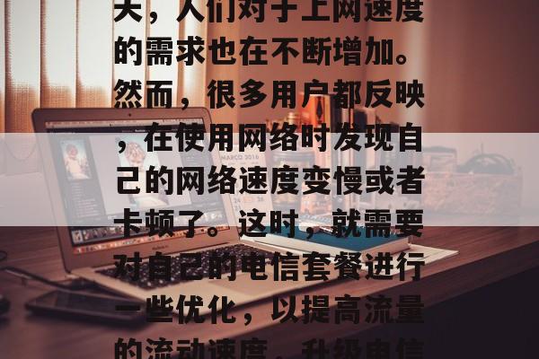 在互联网飞速发展的今天,人们对于上网速度的需求也在不断增加。然而,很多用户都反映,在使用网络时发现自己的网络速度变慢或者卡顿了。这时,就需要对自己的电信套餐进行一些优化,以提高流量的流动速度,升级电信套餐加速网络流量 在互联网飞速发展的今天,人们对于上网速度的需求也在不断增加。然而,很多用户都反映,在使用网络时发现自己的网络速度变慢或者卡顿了。这时,就需要对自己的电信套餐进行一些优化,以提高流量的流动速度,升级电信套餐加速网络流量