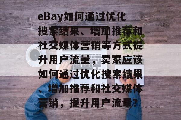 eBay如何通过优化搜索结果、增加推荐和社交媒体营销等方式提升用户流量,卖家应该如何通过优化搜索结果、增加推荐和社交媒体营销,提升用户流量? eBay如何通过优化搜索结果、增加推荐和社交媒体营销等方式提升用户流量,卖家应该如何通过优化搜索结果、增加推荐和社交媒体营销,提升用户流量?