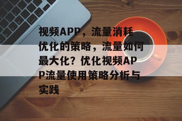 视频APP，流量消耗优化的策略，流量如何最大化？优化视频APP流量使用策略分析与实践
