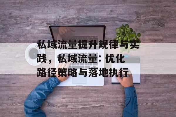 私域流量提升规律与实践,私域流量: 优化路径策略与落地执行 私域流量提升规律与实践,私域流量: 优化路径策略与落地执行