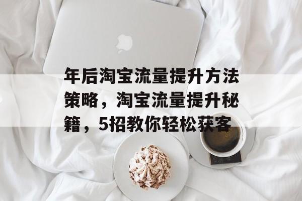 年后淘宝流量提升方法策略,淘宝流量提升秘籍,5招教你轻松获客 年后淘宝流量提升方法策略,淘宝流量提升秘籍,5招教你轻松获客