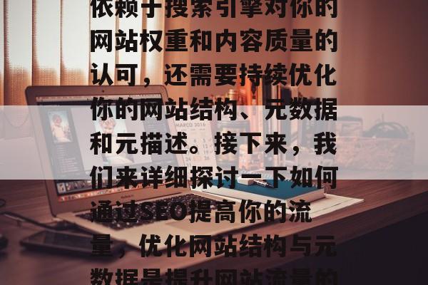 SEO排名的提升不仅依赖于搜索引擎对你的网站权重和内容质量的认可,还需要持续优化你的网站结构、元数据和元描述。接下来,我们来详细探讨一下如何通过SEO提高你的流量,优化网站结构与元数据是提升网站流量的关键 SEO排名的提升不仅依赖于搜索引擎对你的网站权重和内容质量的认可,还需要持续优化你的网站结构、元数据和元描述。接下来,我们来详细探讨一下如何通过SEO提高你的流量,优化网站结构与元数据是提升网站流量的关键