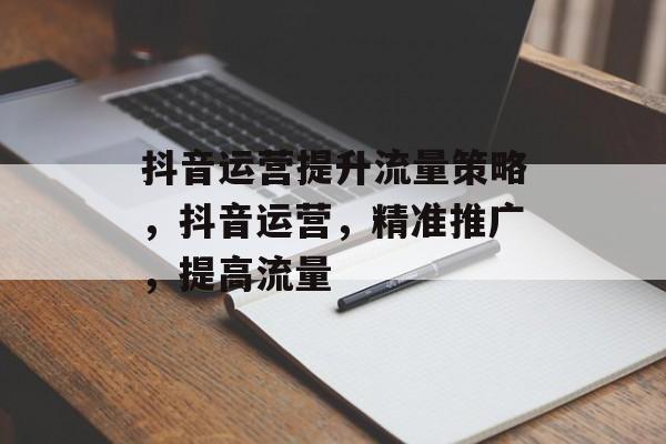 抖音运营提升流量策略,抖音运营,精准推广,提高流量 抖音运营提升流量策略,抖音运营,精准推广,提高流量
