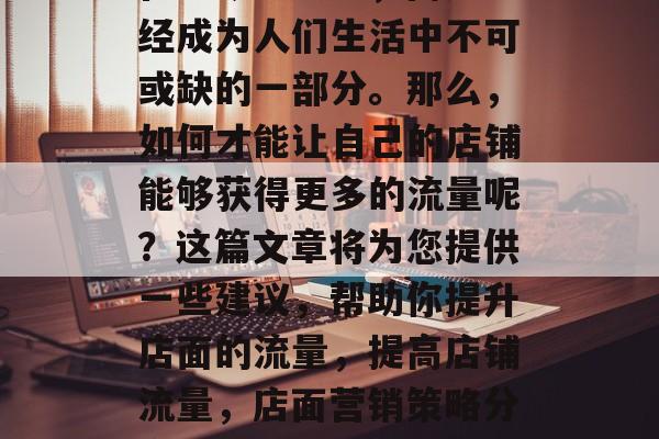 在当今社会中,商店已经成为人们生活中不可或缺的一部分。那么,如何才能让自己的店铺能够获得更多的流量呢?这篇文章将为您提供一些建议,帮助你提升店面的流量,提高店铺流量,店面营销策略分享 在当今社会中,商店已经成为人们生活中不可或缺的一部分。那么,如何才能让自己的店铺能够获得更多的流量呢?这篇文章将为您提供一些建议,帮助你提升店面的流量,提高店铺流量,店面营销策略分享