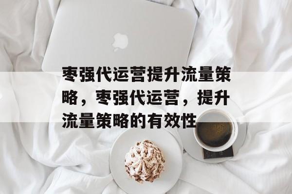 枣强代运营提升流量策略,枣强代运营,提升流量策略的有效性 枣强代运营提升流量策略,枣强代运营,提升流量策略的有效性