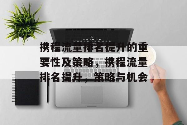 携程流量排名提升的重要性及策略,携程流量排名提升,策略与机会 携程流量排名提升的重要性及策略,携程流量排名提升,策略与机会