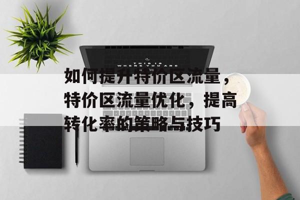 如何提升特价区流量,特价区流量优化,提高转化率的策略与技巧 如何提升特价区流量,特价区流量优化,提高转化率的策略与技巧