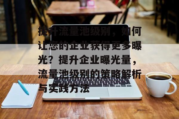 提升流量池级别,如何让您的企业获得更多曝光?提升企业曝光量,流量池级别的策略解析与实践方法 提升流量池级别,如何让您的企业获得更多曝光?提升企业曝光量,流量池级别的策略解析与实践方法