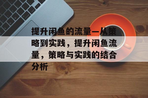 提升闲鱼的流量—从策略到实践,提升闲鱼流量,策略与实践的结合分析 提升闲鱼的流量—从策略到实践,提升闲鱼流量,策略与实践的结合分析