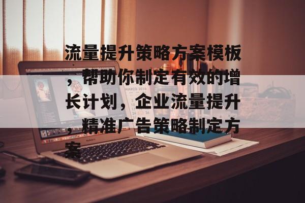 流量提升策略方案模板，帮助你制定有效的增长计划，企业流量提升，精准广告策略制定方案