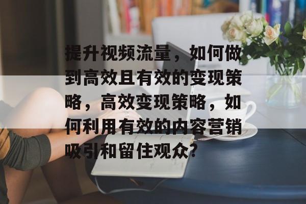 提升视频流量,如何做到高效且有效的变现策略,高效变现策略,如何利用有效的内容营销吸引和留住观众? 提升视频流量,如何做到高效且有效的变现策略,高效变现策略,如何利用有效的内容营销吸引和留住观众?