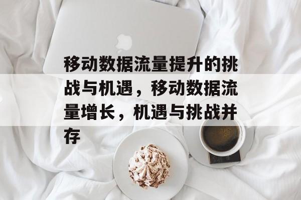 移动数据流量提升的挑战与机遇,移动数据流量增长,机遇与挑战并存 移动数据流量提升的挑战与机遇,移动数据流量增长,机遇与挑战并存
