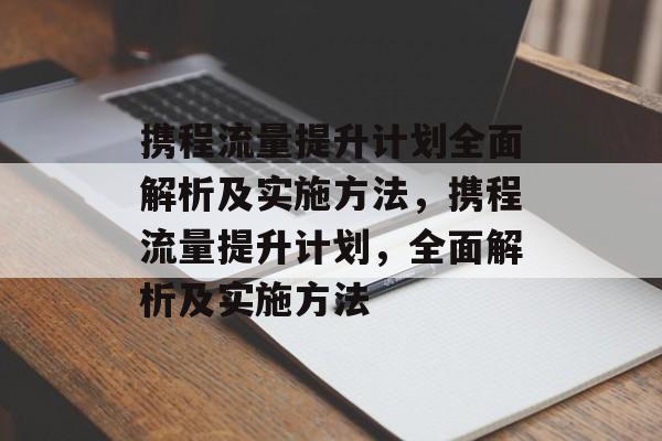 携程流量提升计划全面解析及实施方法,携程流量提升计划,全面解析及实施方法 携程流量提升计划全面解析及实施方法,携程流量提升计划,全面解析及实施方法