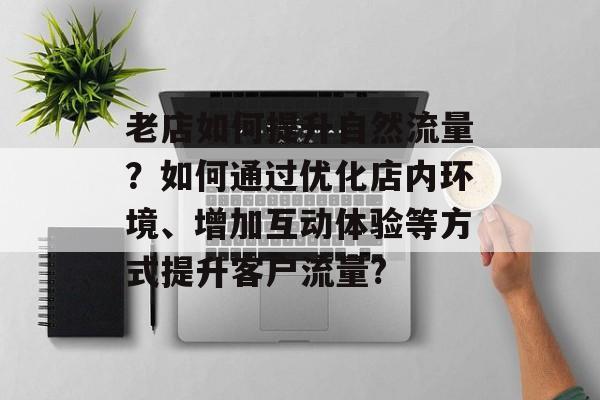 老店如何提升自然流量?如何通过优化店内环境、增加互动体验等方式提升客户流量? 老店如何提升自然流量?如何通过优化店内环境、增加互动体验等方式提升客户流量?