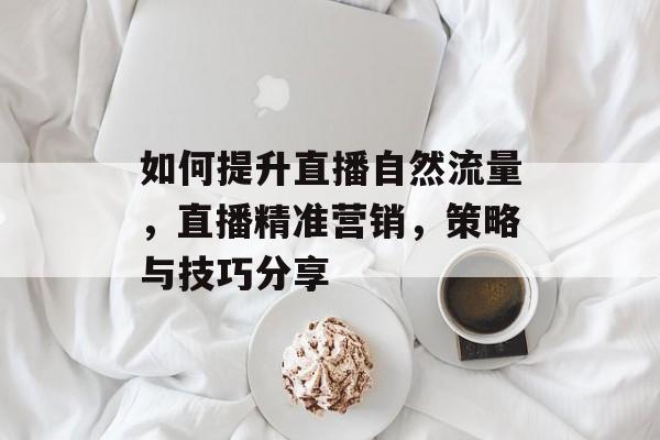如何提升直播自然流量,直播精准营销,策略与技巧分享 如何提升直播自然流量,直播精准营销,策略与技巧分享