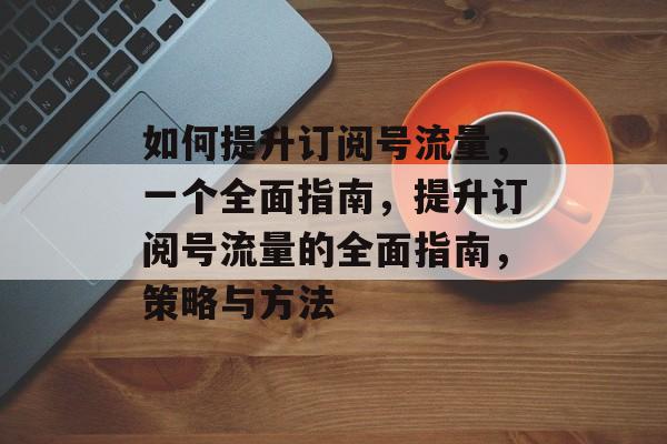 如何提升订阅号流量,一个全面指南,提升订阅号流量的全面指南,策略与方法 如何提升订阅号流量,一个全面指南,提升订阅号流量的全面指南,策略与方法