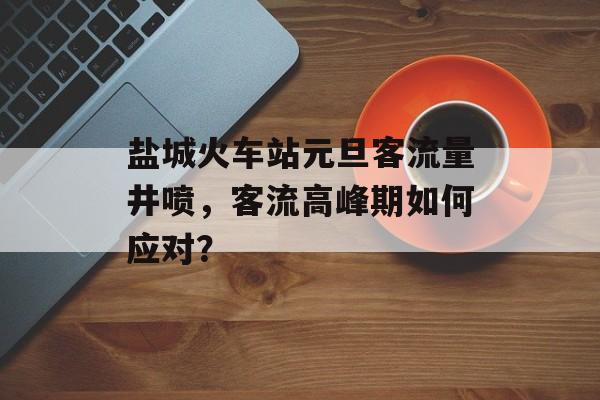 盐城火车站元旦客流量井喷,客流高峰期如何应对? 盐城火车站元旦客流量井喷,客流高峰期如何应对?