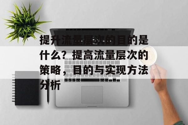 提升流量层次的目的是什么?提高流量层次的策略,目的与实现方法分析 提升流量层次的目的是什么?提高流量层次的策略,目的与实现方法分析