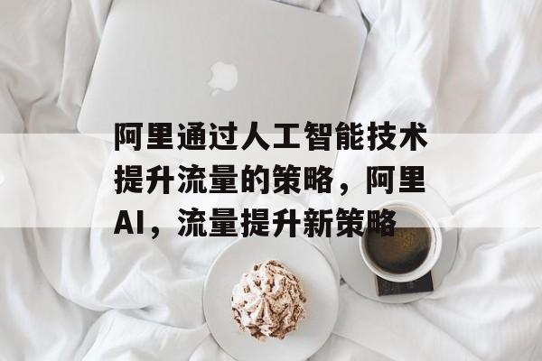阿里通过人工智能技术提升流量的策略,阿里AI,流量提升新策略 阿里通过人工智能技术提升流量的策略,阿里AI,流量提升新策略