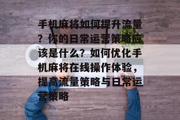 手机麻将如何提升流量?你的日常运营策略应该是什么?如何优化手机麻将在线操作体验,提高流量策略与日常运营策略 手机麻将如何提升流量?你的日常运营策略应该是什么?如何优化手机麻将在线操作体验,提高流量策略与日常运营策略