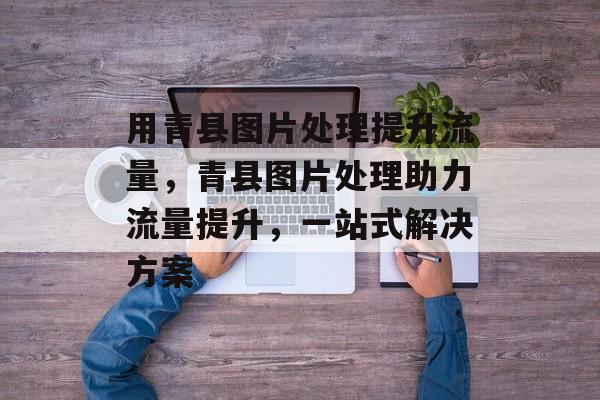 用青县图片处理提升流量,青县图片处理助力流量提升,一站式解决方案 用青县图片处理提升流量,青县图片处理助力流量提升,一站式解决方案