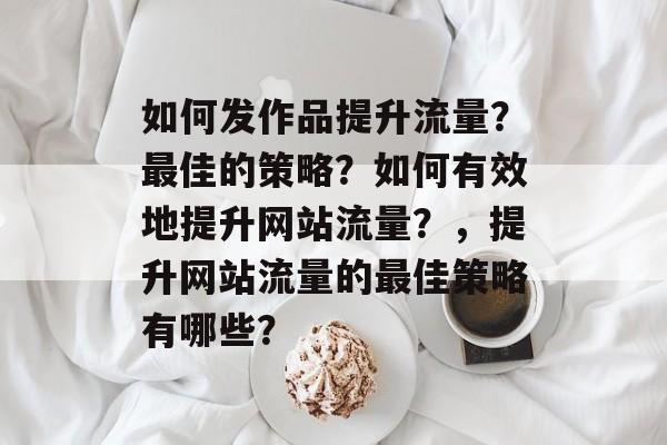 如何发作品提升流量?最佳的策略?如何有效地提升网站流量?,提升网站流量的最佳策略有哪些? 如何发作品提升流量?最佳的策略?如何有效地提升网站流量?,提升网站流量的最佳策略有哪些?