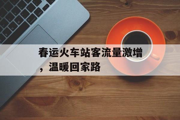 春运火车站客流量激增，温暖回家路