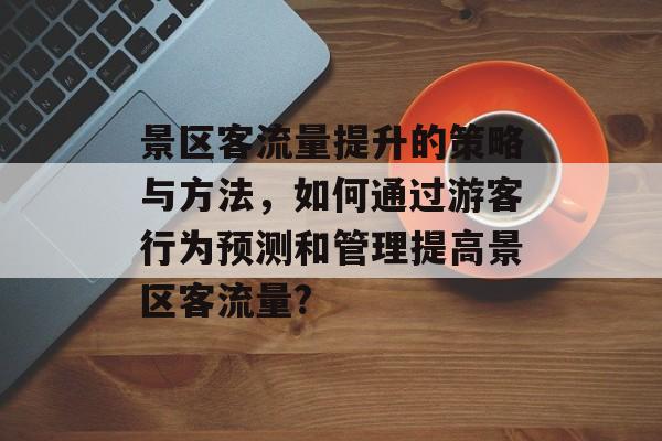 景区客流量提升的策略与方法，如何通过游客行为预测和管理提高景区客流量?
