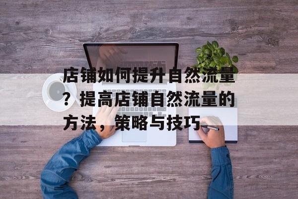 店铺如何提升自然流量?提高店铺自然流量的方法,策略与技巧 店铺如何提升自然流量?提高店铺自然流量的方法,策略与技巧