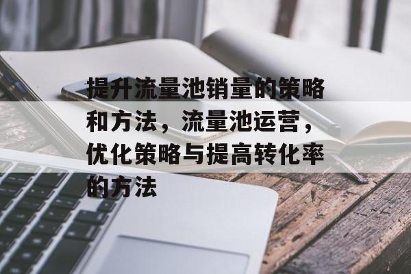提升流量池销量的策略和方法,流量池运营,优化策略与提高转化率的方法 提升流量池销量的策略和方法,流量池运营,优化策略与提高转化率的方法