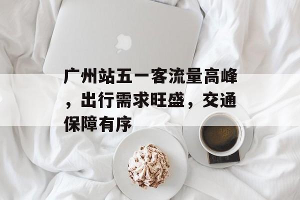 广州站五一客流量高峰，出行需求旺盛，交通保障有序