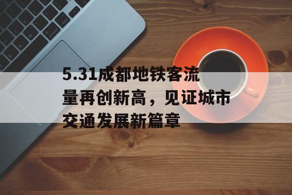 5.31成都地铁客流量再创新高，见证城市交通发展新篇章