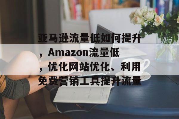 亚马逊流量低如何提升,Amazon流量低,优化网站优化、利用免费营销工具提升流量 亚马逊流量低如何提升,Amazon流量低,优化网站优化、利用免费营销工具提升流量