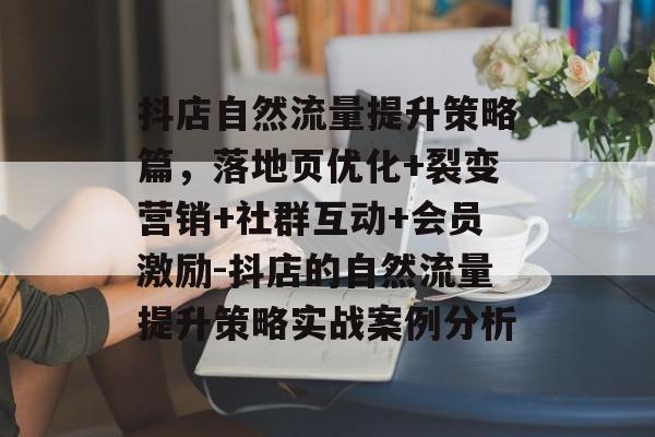 抖店自然流量提升策略篇,落地页优化+裂变营销+社群互动+会员激励-抖店的自然流量提升策略实战案例分析 抖店自然流量提升策略篇,落地页优化+裂变营销+社群互动+会员激励-抖店的自然流量提升策略实战案例分析