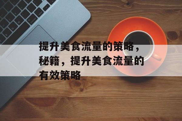 提升美食流量的策略,秘籍,提升美食流量的有效策略 提升美食流量的策略,秘籍,提升美食流量的有效策略