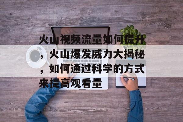 火山视频流量如何提升，火山爆发威力大揭秘，如何通过科学的方式来提高观看量