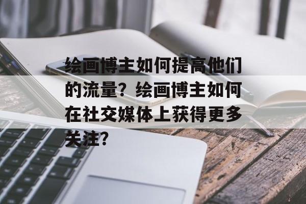 绘画博主如何提高他们的流量?绘画博主如何在社交媒体上获得更多关注? 绘画博主如何提高他们的流量?绘画博主如何在社交媒体上获得更多关注?