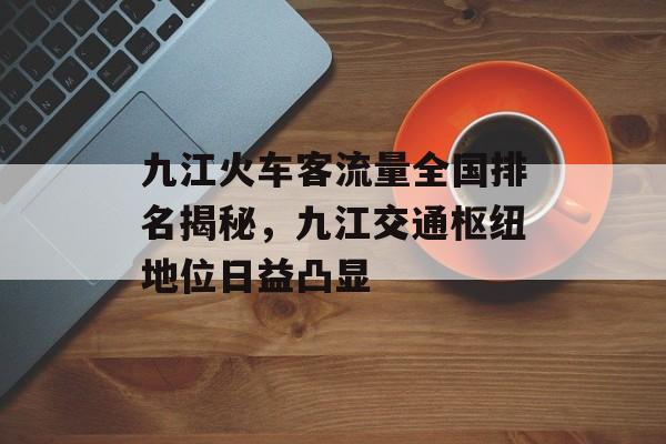 九江火车客流量全国排名揭秘,九江交通枢纽地位日益凸显 九江火车客流量全国排名揭秘,九江交通枢纽地位日益凸显