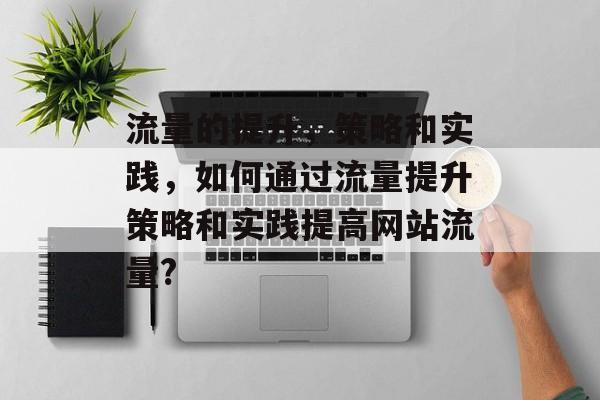 流量的提升,策略和实践,如何通过流量提升策略和实践提高网站流量? 流量的提升,策略和实践,如何通过流量提升策略和实践提高网站流量?