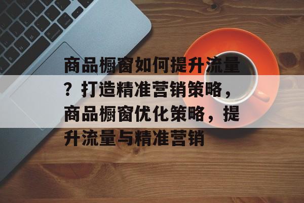 商品橱窗如何提升流量?打造精准营销策略,商品橱窗优化策略,提升流量与精准营销 商品橱窗如何提升流量?打造精准营销策略,商品橱窗优化策略,提升流量与精准营销